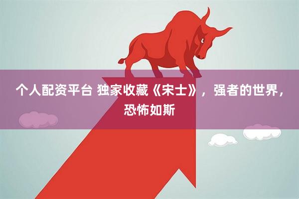 个人配资平台 独家收藏《宋士》，强者的世界，恐怖如斯