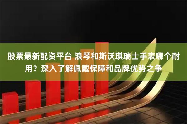 股票最新配资平台 浪琴和斯沃琪瑞士手表哪个耐用？深入了解佩戴保障和品牌优势之争