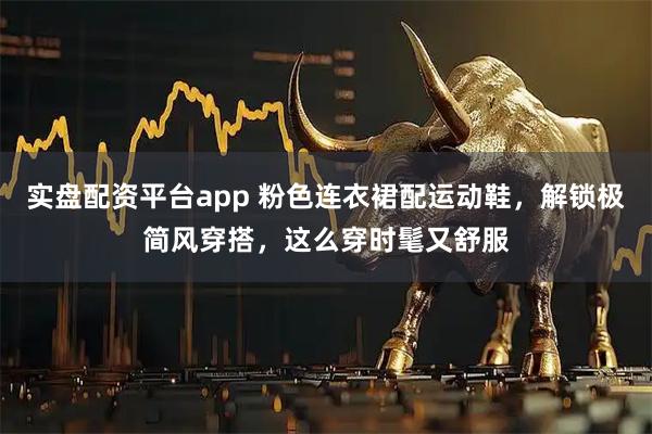 实盘配资平台app 粉色连衣裙配运动鞋，解锁极简风穿搭，这么穿时髦又舒服