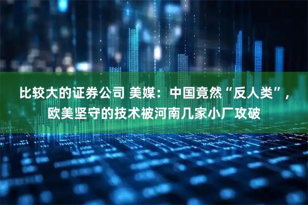 比较大的证券公司 美媒：中国竟然“反人类”，欧美坚守的技术被河南几家小厂攻破