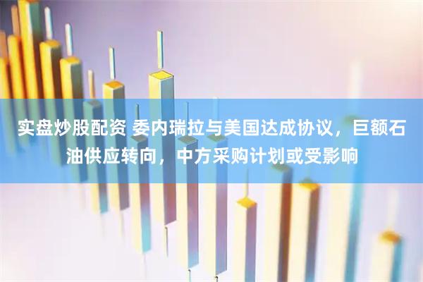 实盘炒股配资 委内瑞拉与美国达成协议，巨额石油供应转向，中方采购计划或受影响