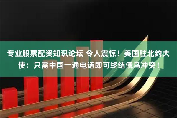 专业股票配资知识论坛 令人震惊！美国驻北约大使：只需中国一通电话即可终结俄乌冲突！