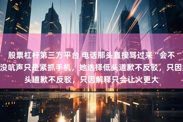 股票杠杆第三方平台 电话那头直接骂过来“会不会送啊你”，文景没吭声只是紧抓手机，她选择低头道歉不反驳，只因解释只会让火更大