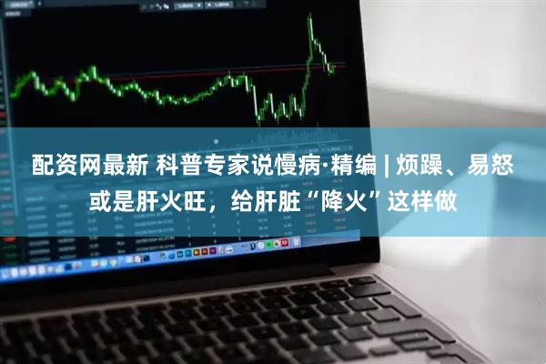 配资网最新 科普专家说慢病·精编 | 烦躁、易怒或是肝火旺，给肝脏“降火”这样做