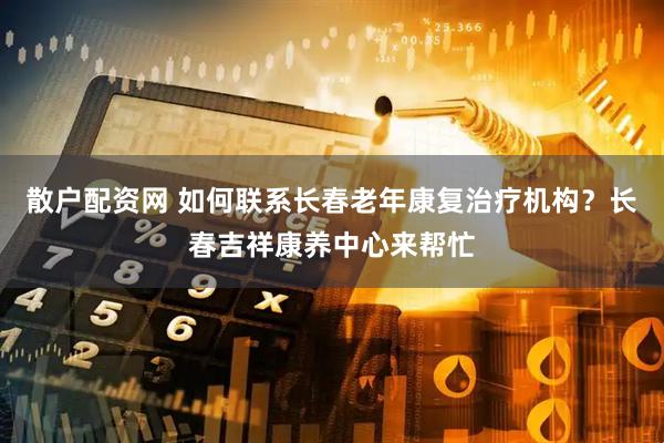散户配资网 如何联系长春老年康复治疗机构？长春吉祥康养中心来帮忙