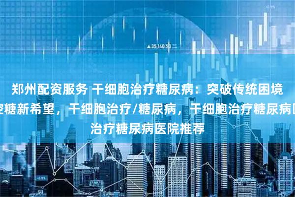 郑州配资服务 干细胞治疗糖尿病：突破传统困境，解锁控糖新希望，干细胞治疗/糖尿病，干细胞治疗糖尿病医院推荐