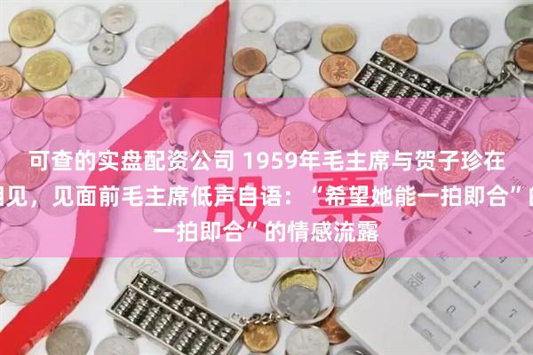 可查的实盘配资公司 1959年毛主席与贺子珍在庐山重逢相见，见面前毛主席低声自语：“希望她能一拍即合”的情感流露