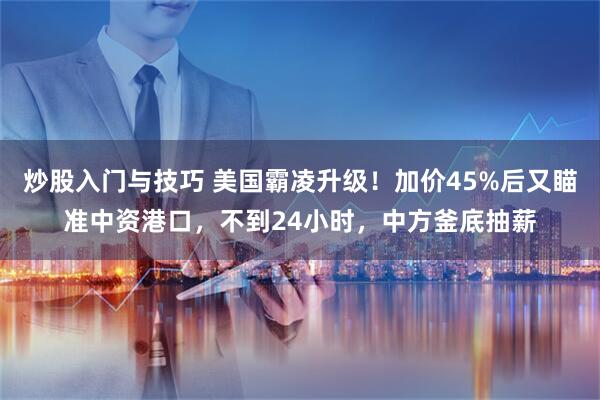 炒股入门与技巧 美国霸凌升级！加价45%后又瞄准中资港口，不到24小时，中方釜底抽薪
