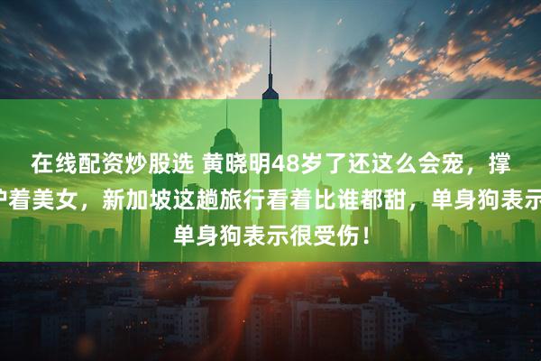在线配资炒股选 黄晓明48岁了还这么会宠，撑伞全程护着美女，新加坡这趟旅行看着比谁都甜，单身狗表示很受伤！