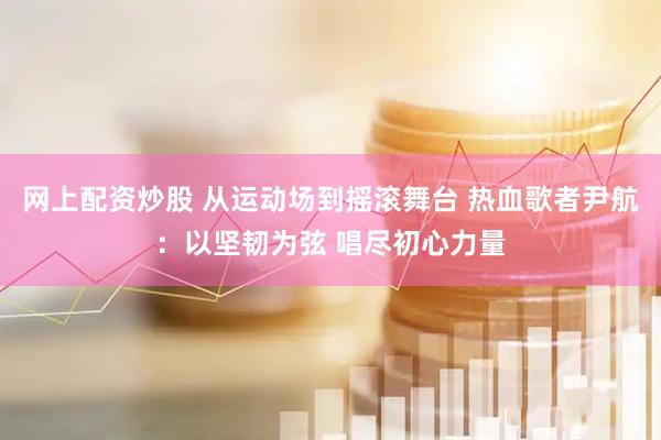 网上配资炒股 从运动场到摇滚舞台 热血歌者尹航：以坚韧为弦 唱尽初心力量