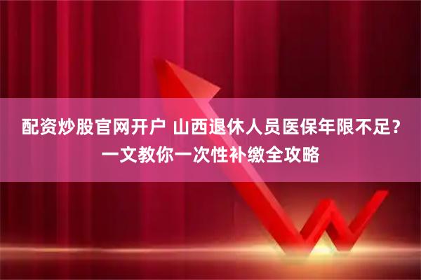 配资炒股官网开户 山西退休人员医保年限不足？一文教你一次性补缴全攻略