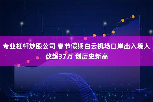 专业杠杆炒股公司 春节假期白云机场口岸出入境人数超37万 创历史新高