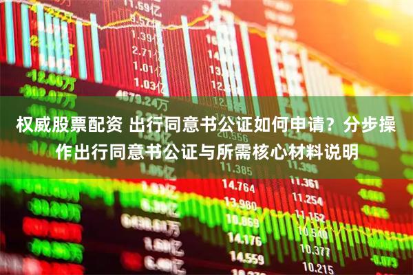 权威股票配资 出行同意书公证如何申请？分步操作出行同意书公证与所需核心材料说明