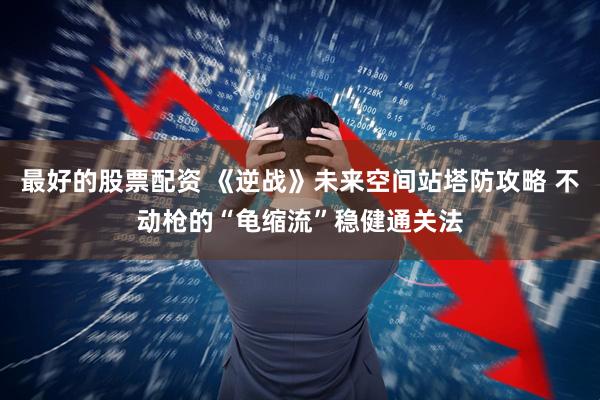 最好的股票配资 《逆战》未来空间站塔防攻略 不动枪的“龟缩流”稳健通关法
