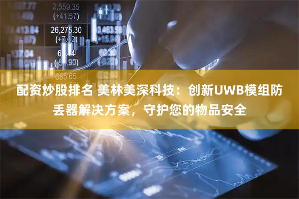 配资炒股排名 美林美深科技：创新UWB模组防丢器解决方案，守护您的物品安全