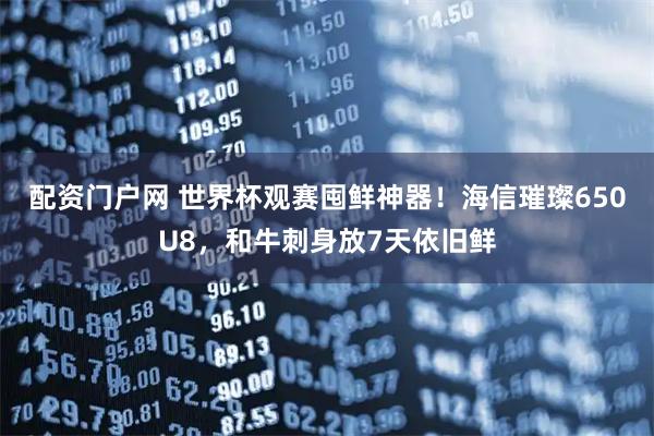 配资门户网 世界杯观赛囤鲜神器！海信璀璨650U8，和牛刺身放7天依旧鲜