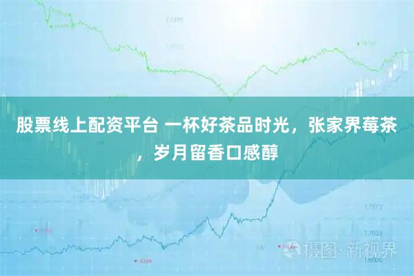 股票线上配资平台 一杯好茶品时光，张家界莓茶，岁月留香口感醇