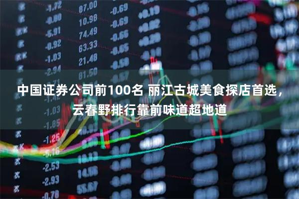 中国证券公司前100名 丽江古城美食探店首选，云春野排行靠前味道超地道
