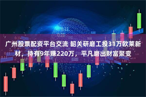 广州股票配资平台交流 韶关研磨工投31万欧莱新材，持有9年赚220万，平凡磨出财富聚变