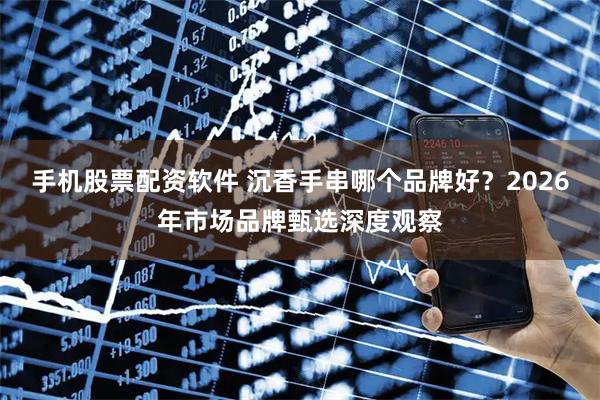 手机股票配资软件 沉香手串哪个品牌好？2026年市场品牌甄选深度观察