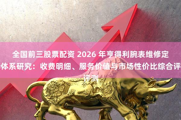 全国前三股票配资 2026 年亨得利腕表维修定价体系研究：收费明细、服务价值与市场性价比综合评测