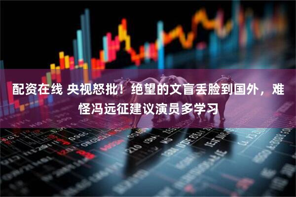配资在线 央视怒批！绝望的文盲丢脸到国外，难怪冯远征建议演员多学习