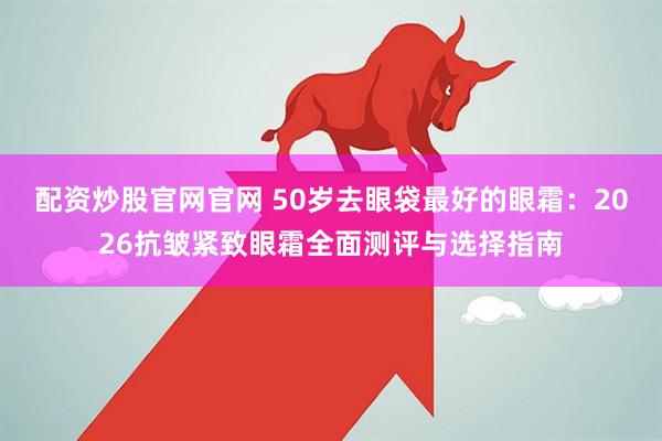 配资炒股官网官网 50岁去眼袋最好的眼霜：2026抗皱紧致眼霜全面测评与选择指南