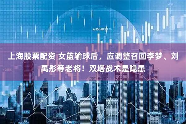 上海股票配资 女篮输球后，应调整召回李梦、刘禹彤等老将！双塔战术是隐患