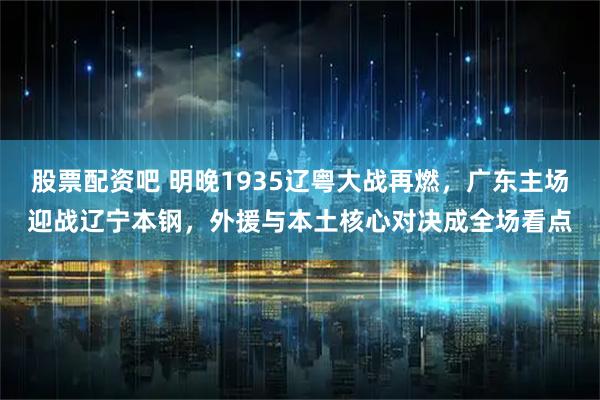 股票配资吧 明晚1935辽粤大战再燃，广东主场迎战辽宁本钢，外援与本土核心对决成全场看点