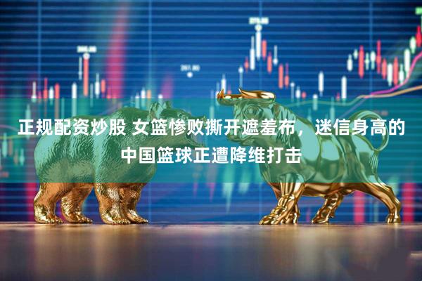 正规配资炒股 女篮惨败撕开遮羞布，迷信身高的中国篮球正遭降维打击