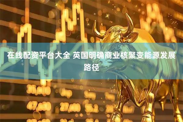 在线配资平台大全 英国明确商业核聚变能源发展路径