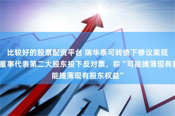 比较好的股票配资平台 瑞华泰可转债下修议案现分歧：一董事代表第二大股东投下反对票，称“可能摊薄现有股东权益”