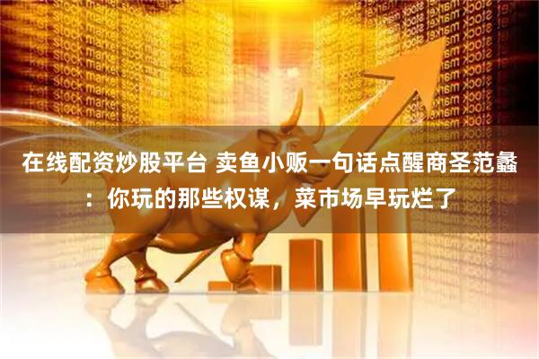 在线配资炒股平台 卖鱼小贩一句话点醒商圣范蠡：你玩的那些权谋，菜市场早玩烂了