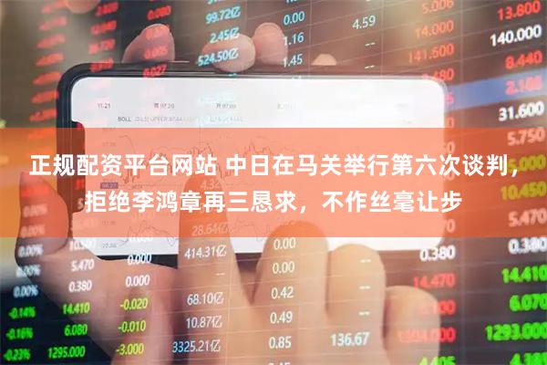 正规配资平台网站 中日在马关举行第六次谈判，拒绝李鸿章再三恳求，不作丝毫让步
