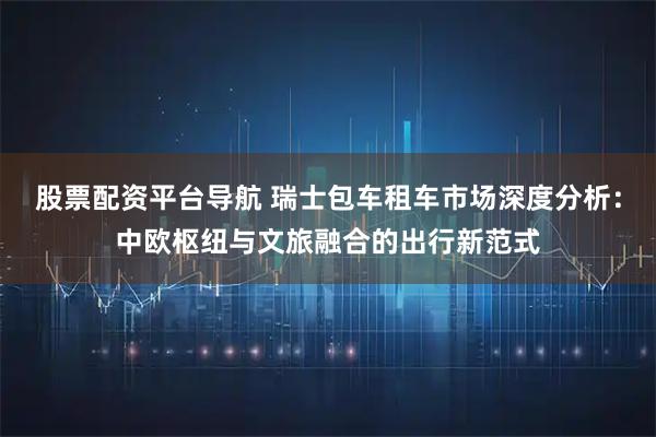 股票配资平台导航 瑞士包车租车市场深度分析：中欧枢纽与文旅融合的出行新范式