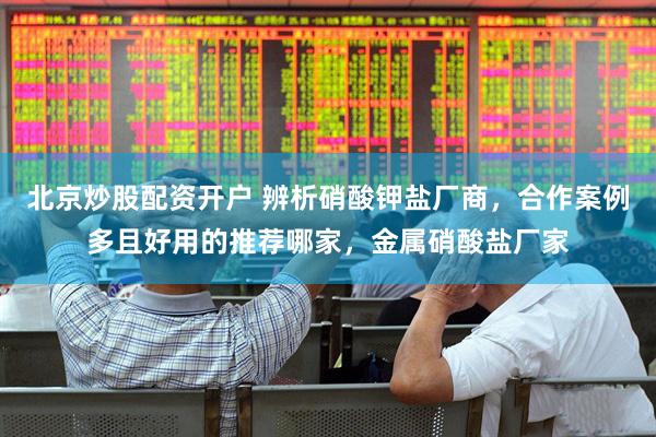 北京炒股配资开户 辨析硝酸钾盐厂商，合作案例多且好用的推荐哪家，金属硝酸盐厂家