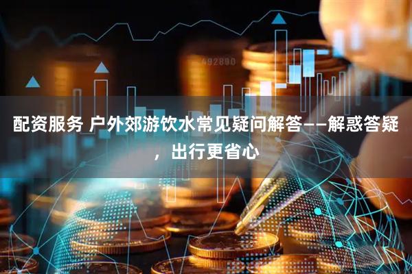 配资服务 户外郊游饮水常见疑问解答——解惑答疑，出行更省心
