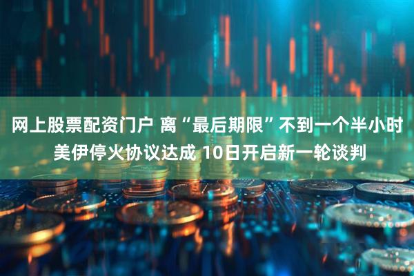 网上股票配资门户 离“最后期限”不到一个半小时 美伊停火协议达成 10日开启新一轮谈判