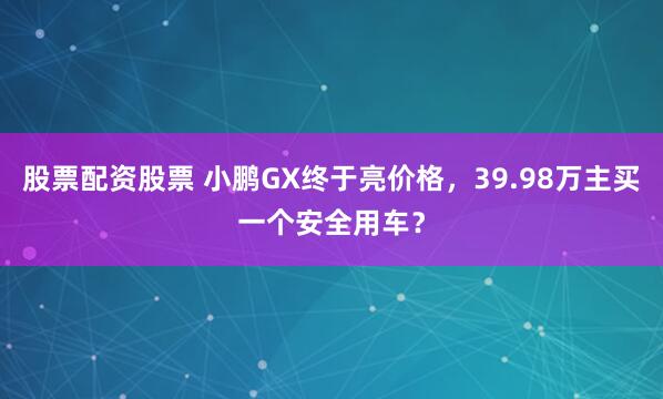 股票配资股票 小鹏GX终于亮价格，39.98万主买一个安全用车？