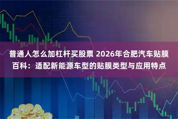普通人怎么加杠杆买股票 2026年合肥汽车贴膜百科：适配新能源车型的贴膜类型与应用特点