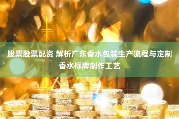 股票股票配资 解析广东香水包装生产流程与定制香水标牌制作工艺