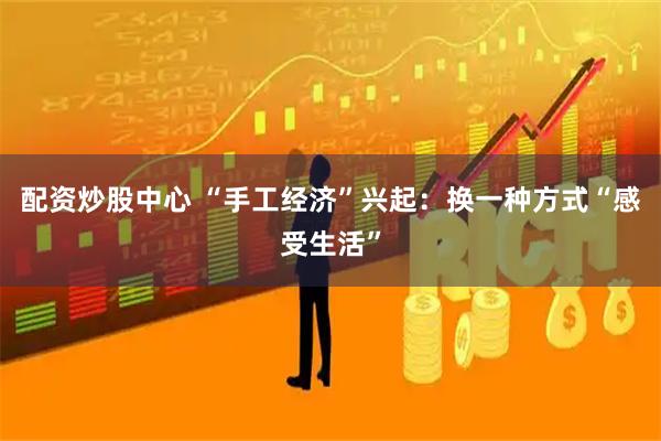 配资炒股中心 “手工经济”兴起：换一种方式“感受生活”
