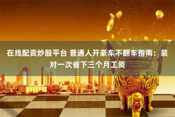 在线配资炒股平台 普通人开豪车不翻车指南：装对一次省下三个月工资