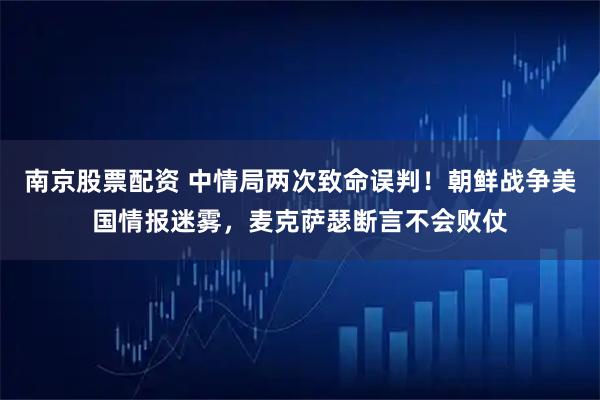 南京股票配资 中情局两次致命误判！朝鲜战争美国情报迷雾，麦克萨瑟断言不会败仗