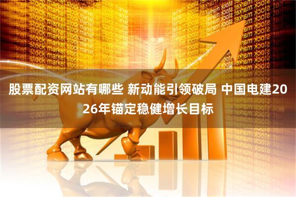 股票配资网站有哪些 新动能引领破局 中国电建2026年锚定稳健增长目标