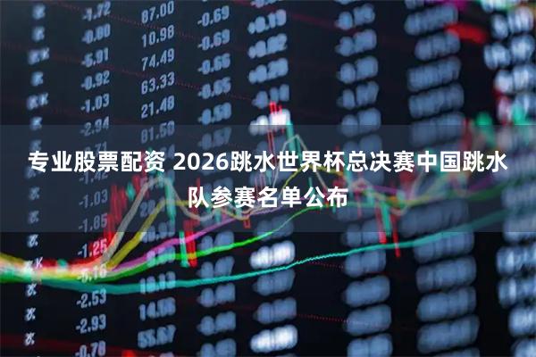 专业股票配资 2026跳水世界杯总决赛中国跳水队参赛名单公布