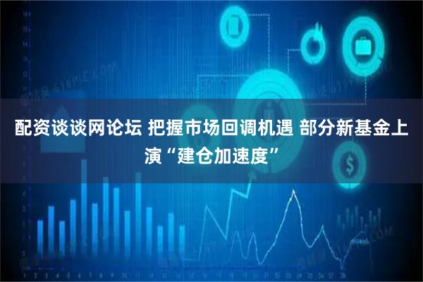 配资谈谈网论坛 把握市场回调机遇 部分新基金上演“建仓加速度”