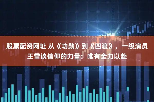 股票配资网址 从《功勋》到《四渡》，一级演员王雷谈信仰的力量：唯有全力以赴
