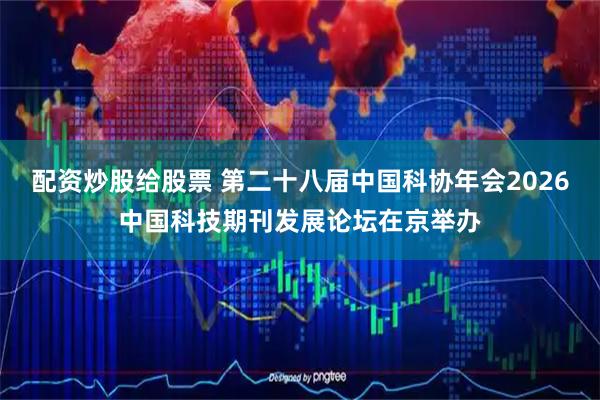 配资炒股给股票 第二十八届中国科协年会2026中国科技期刊发展论坛在京举办