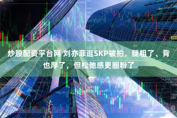 炒股配资平台网 刘亦菲逛SKP被拍，腿粗了、背也厚了，但松弛感更圈粉了
